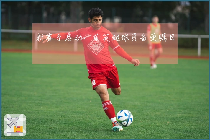 新赛季启动，前英超球员备受瞩目