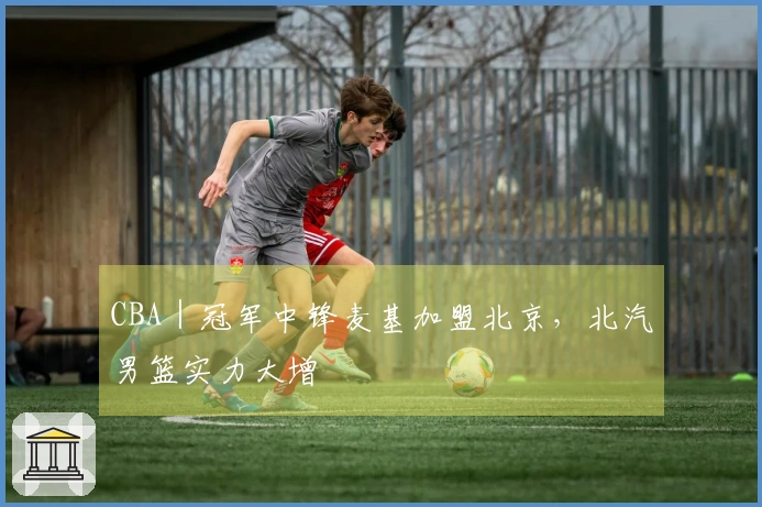 CBA｜冠军中锋麦基加盟北京，北汽男篮实力大增