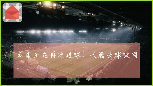 云南玉昆再次进球！弋腾头球破网！