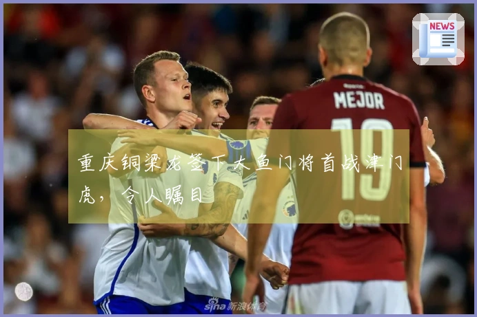 重庆铜梁龙签下大鱼门将首战津门虎，令人瞩目