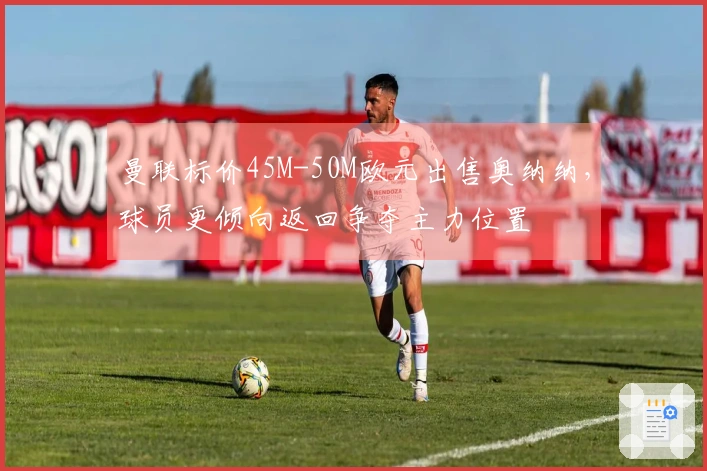 曼联标价45M-50M欧元出售奥纳纳，球员更倾向返回争夺主力位置