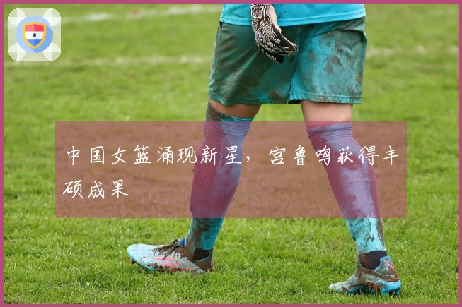 中国女篮涌现新星，宫鲁鸣获得丰硕成果