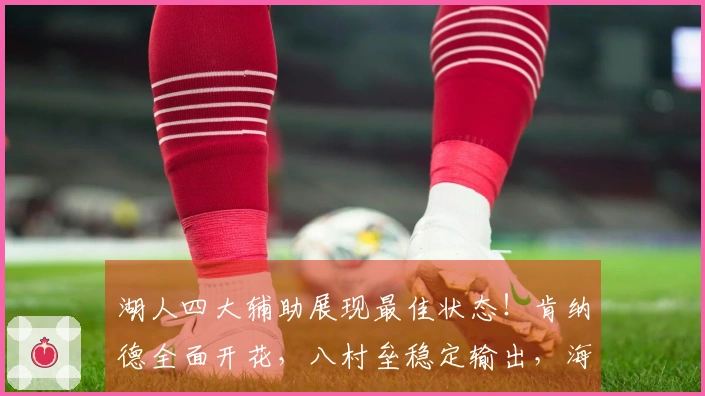 湖人四大辅助展现最佳状态！肯纳德全面开花，八村垒稳定输出，海斯强化内线防守