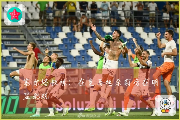 塞尔塔教练：在皇马绝杀前存在明显犯规