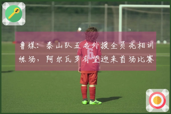 鲁媒：泰山队五名外援全员亮相训练场，阿尔瓦罗有望迎来首场比赛
