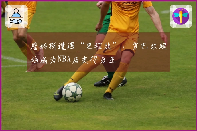 詹姆斯遭遇“里程悲”，贾巴尔超越成为NBA历史得分王