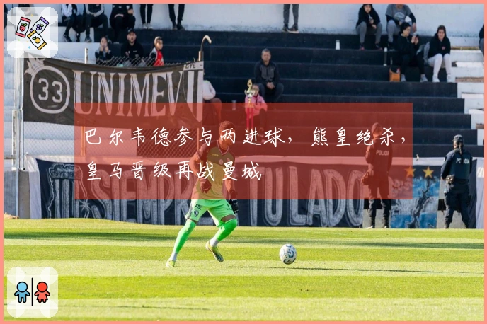 巴尔韦德参与两进球，熊皇绝杀，皇马晋级再战曼城