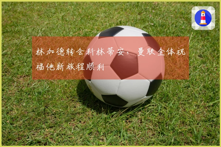 林加德转会科林蒂安，曼联全体祝福他新旅程顺利