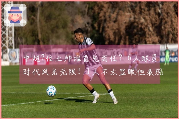 中超7位土帅谁首先离任？6人球员时代风光无限！1人不太显眼但表现稳健