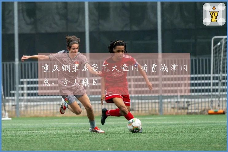 重庆铜梁龙签下大鱼门将首战津门虎，令人瞩目