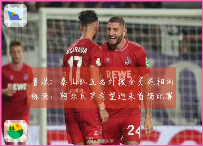 鲁媒：泰山队五名外援全员亮相训练场，阿尔瓦罗有望迎来首场比赛