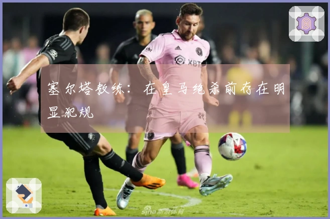 塞尔塔教练：在皇马绝杀前存在明显犯规
