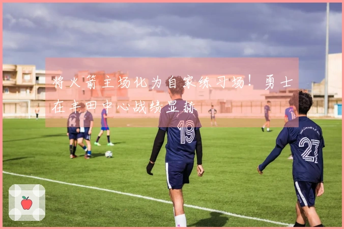 将火箭主场化为自家练习场！勇士在丰田中心战绩显赫