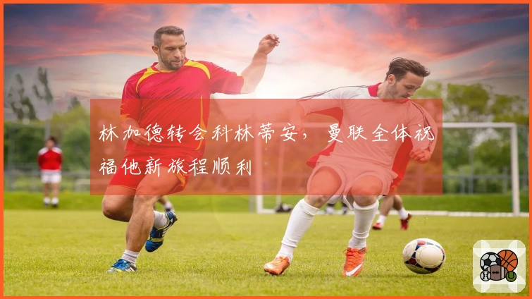 林加德转会科林蒂安，曼联全体祝福他新旅程顺利