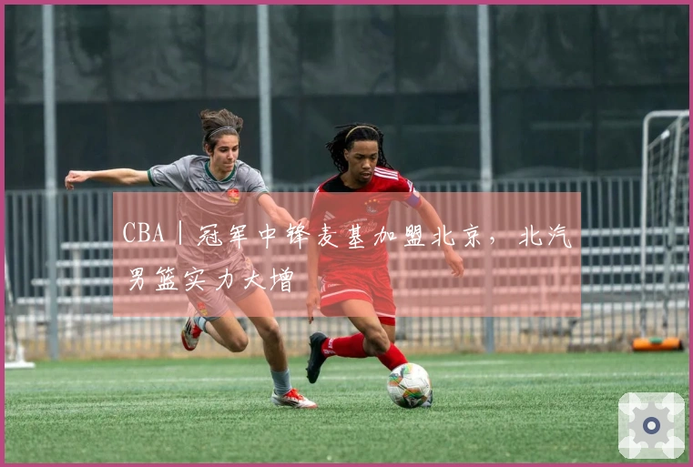 CBA｜冠军中锋麦基加盟北京，北汽男篮实力大增