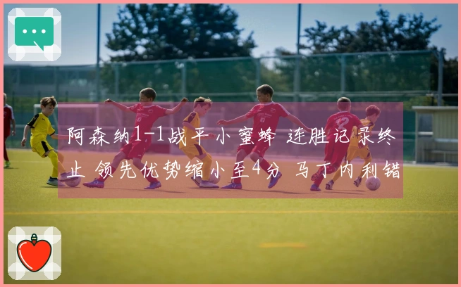 阿森纳1-1战平小蜜蜂 连胜记录终止 领先优势缩小至4分 马丁内利错失绝杀机会