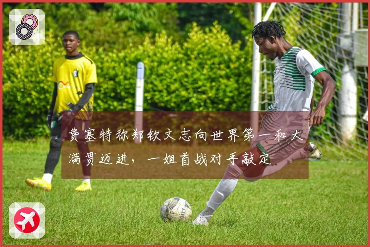 费塞特称郑钦文志向世界第一和大满贯迈进，一姐首战对手敲定