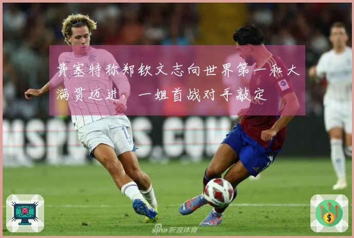 费塞特称郑钦文志向世界第一和大满贯迈进，一姐首战对手敲定