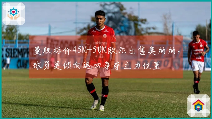 曼联标价45M-50M欧元出售奥纳纳，球员更倾向返回争夺主力位置